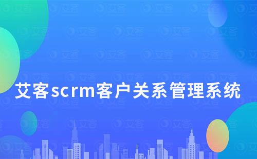 艾客scrm客戶關系管理系統管理功能有哪些