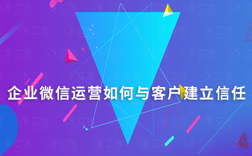企業微信運營如何與客戶建立信任的方法和技巧有哪些